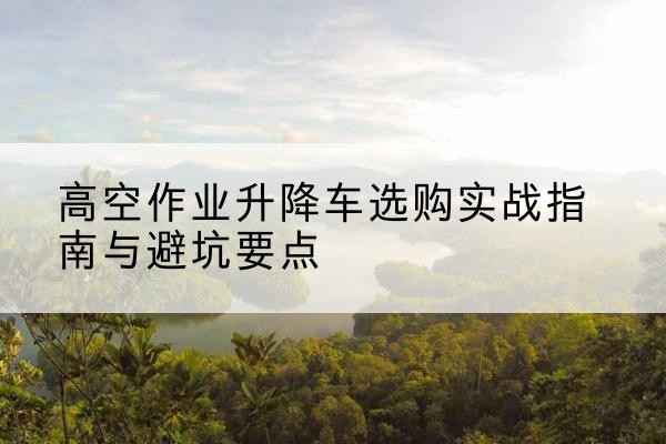 六合升降车怎么选-高空作业升降车选购实战指南与避坑要点
