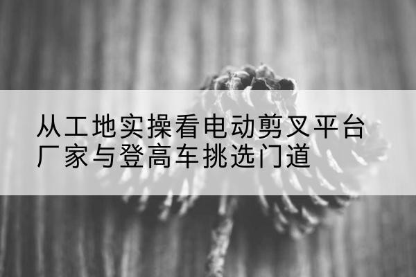 六合电动剪叉升降平台厂家-从工地实操看电动剪叉平台厂家与登高车挑选门道