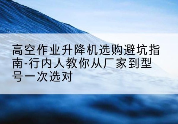 六合升降平台厂家-高空作业升降机选购避坑指南-行内人教你从厂家到型号一次选对