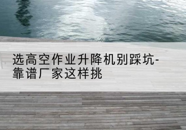 六合剪叉式升降机厂家-选高空作业升降机别踩坑-靠谱厂家这样挑