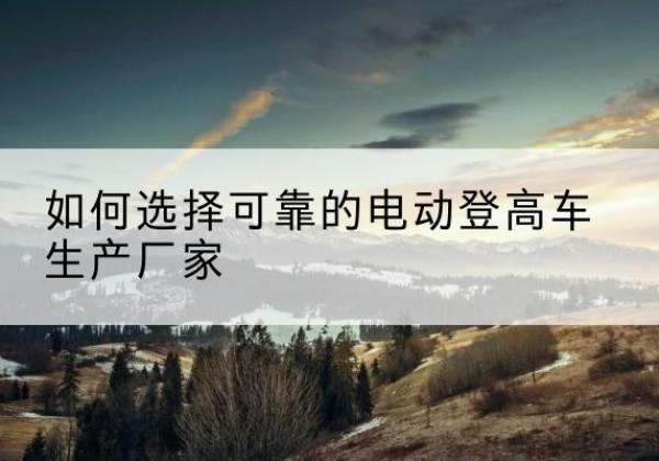 六合电动登高车厂家-如何选择可靠的电动登高车生产厂家