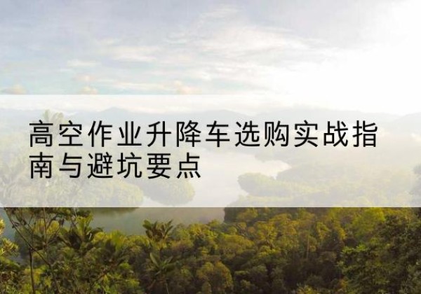 六合升降车怎么选-高空作业升降车选购实战指南与避坑要点