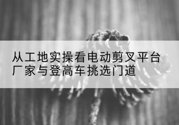 六合电动剪叉升降平台厂家-从工地实操看电动剪叉平台厂家与登高车挑选门道